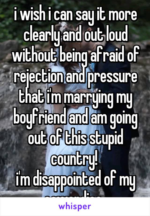 i wish i can say it more clearly and out loud without being afraid of rejection and pressure that i'm marrying my boyfriend and am going out of this stupid country! 
i'm disappointed of my cowardice. 