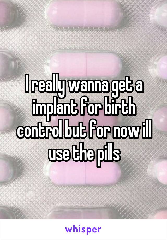 I really wanna get a implant for birth control but for now ill use the pills