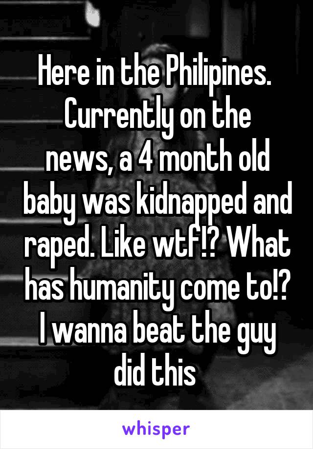 Here in the Philipines. 
Currently on the news, a 4 month old baby was kidnapped and raped. Like wtf!? What has humanity come to!? I wanna beat the guy did this 