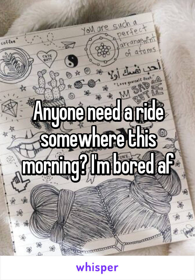 Anyone need a ride somewhere this morning? I'm bored af