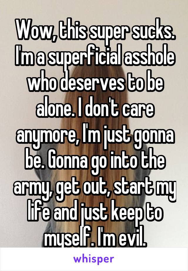 Wow, this super sucks. I'm a superficial asshole who deserves to be alone. I don't care anymore, I'm just gonna be. Gonna go into the army, get out, start my life and just keep to myself. I'm evil.