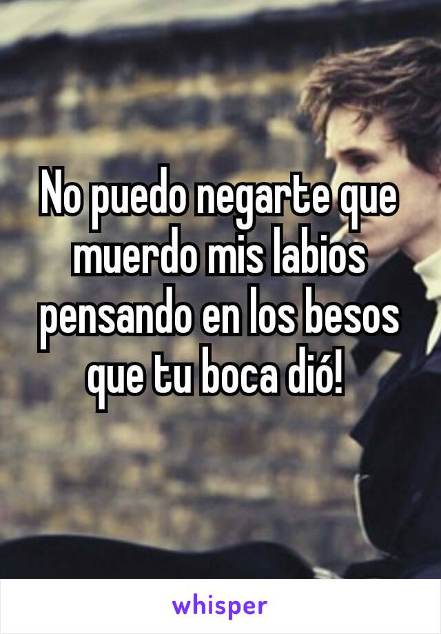 No puedo negarte que muerdo mis labios pensando en los besos que tu boca dió! 