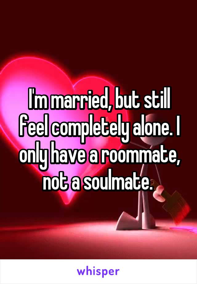 I'm married, but still feel completely alone. I only have a roommate, not a soulmate. 