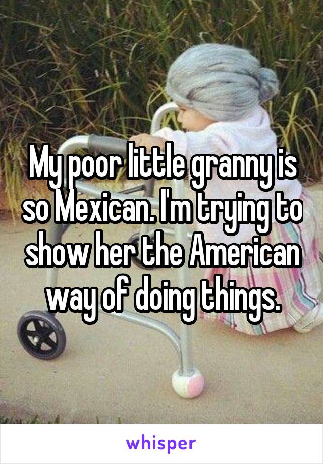 My poor little granny is so Mexican. I'm trying to show her the American way of doing things.