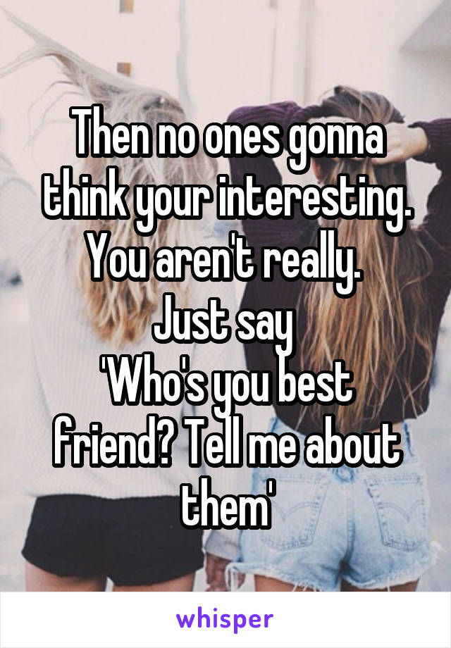 Then no ones gonna think your interesting. You aren't really. 
Just say 
'Who's you best friend? Tell me about them'