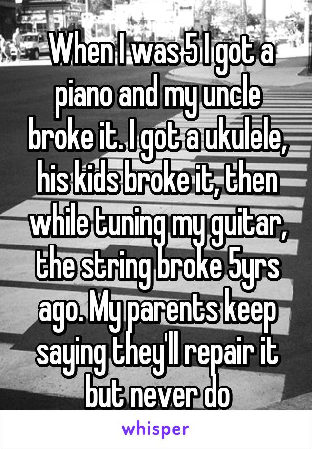  When I was 5 I got a piano and my uncle broke it. I got a ukulele, his kids broke it, then while tuning my guitar, the string broke 5yrs ago. My parents keep saying they'll repair it but never do