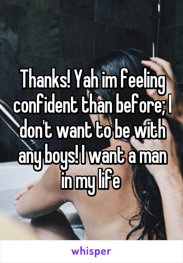 Thanks! Yah im feeling confident than before; I don't want to be with any boys! I want a man in my life 