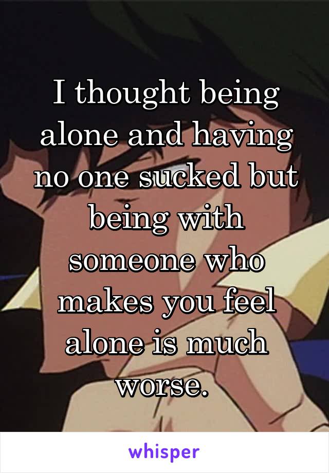 I thought being alone and having no one sucked but being with someone who makes you feel alone is much worse. 