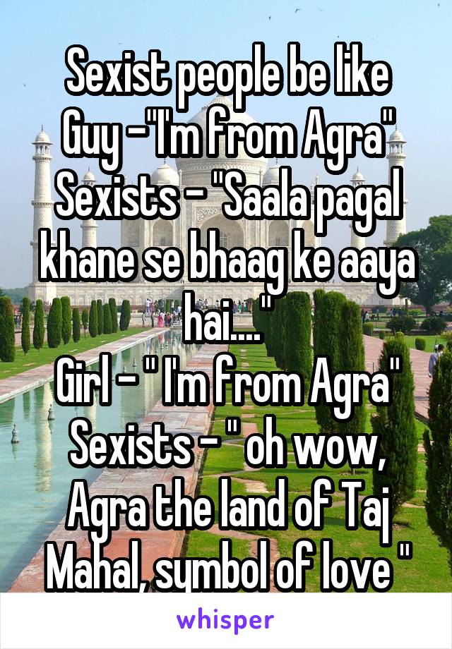 Sexist people be like
Guy -"I'm from Agra"
Sexists - "Saala pagal khane se bhaag ke aaya hai...."
Girl - " I'm from Agra"
Sexists - " oh wow, Agra the land of Taj Mahal, symbol of love "