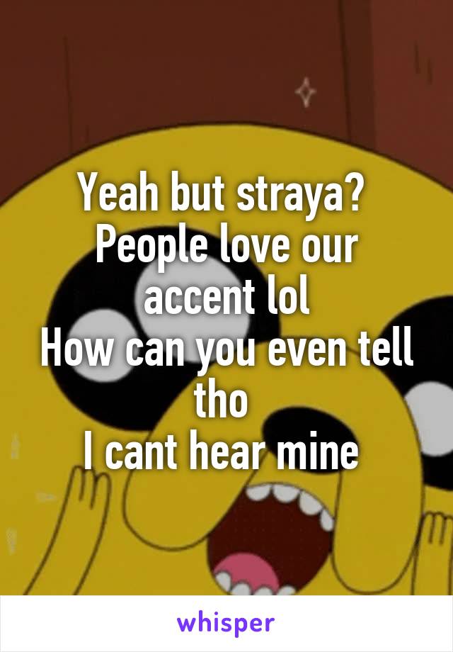 Yeah but straya? 
People love our accent lol
How can you even tell tho 
I cant hear mine 