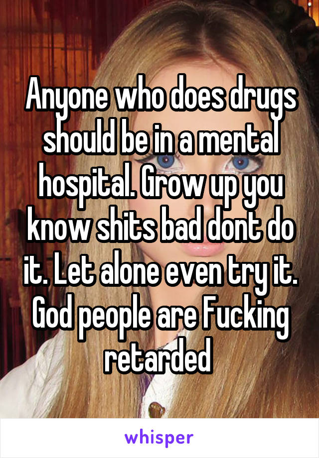 Anyone who does drugs should be in a mental hospital. Grow up you know shits bad dont do it. Let alone even try it. God people are Fucking retarded 