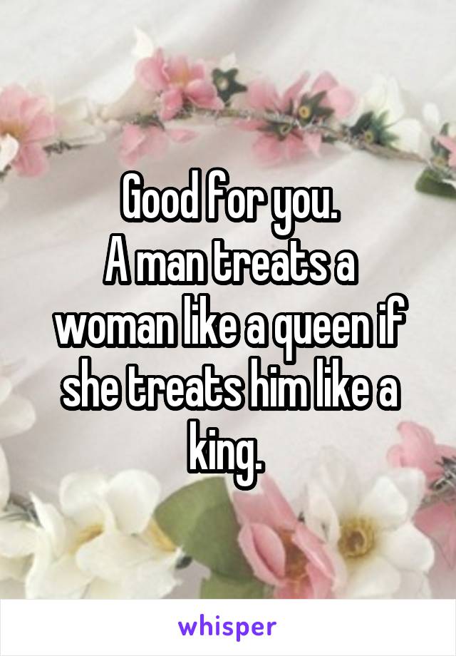 Good for you.
A man treats a woman like a queen if she treats him like a king. 