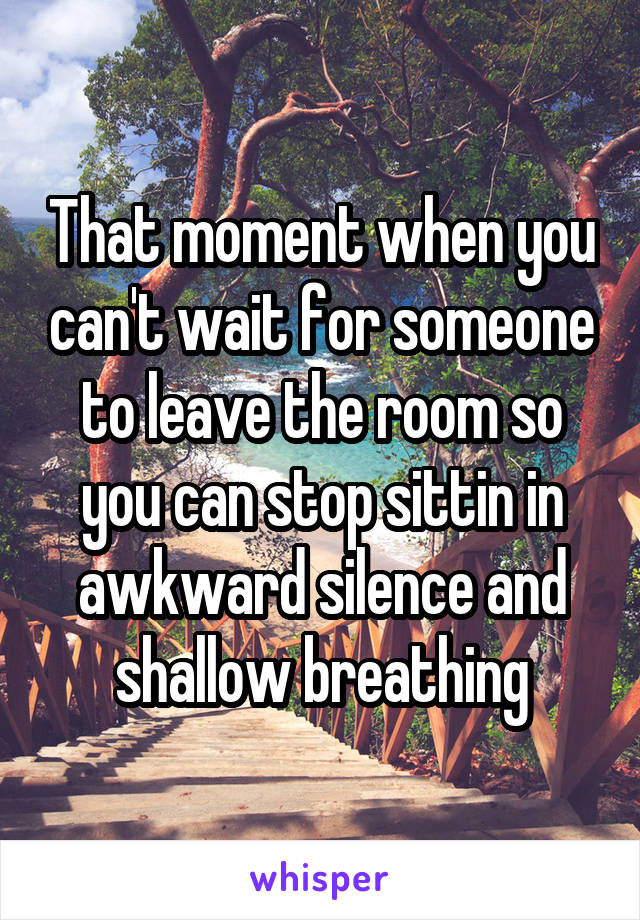 That moment when you can't wait for someone to leave the room so you can stop sittin in awkward silence and shallow breathing