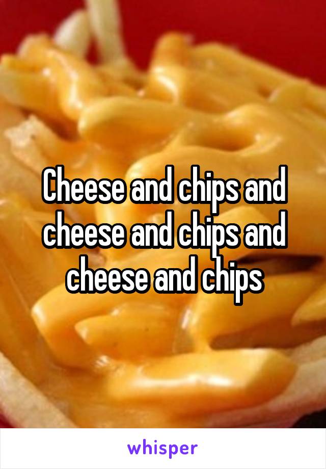 Cheese and chips and cheese and chips and cheese and chips