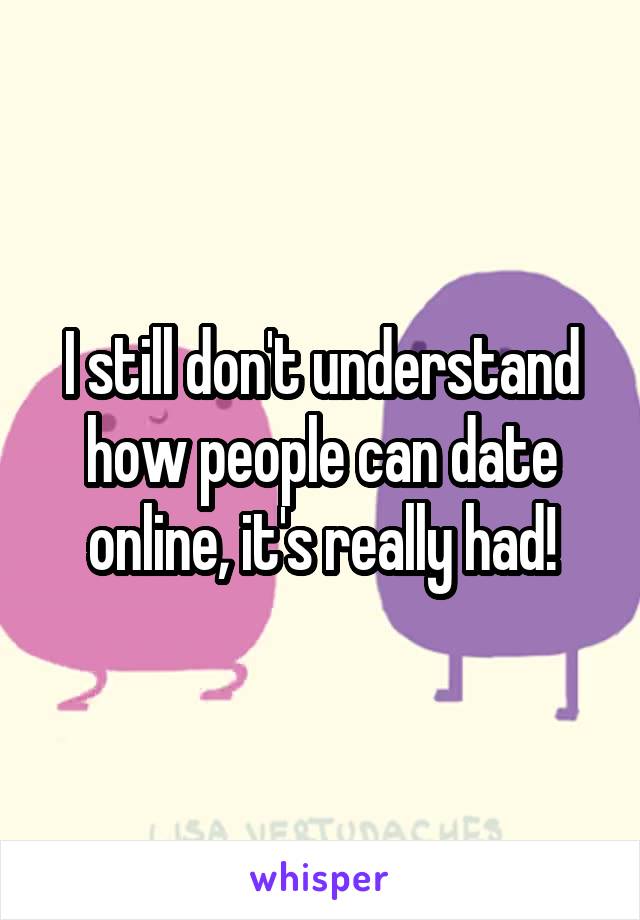 I still don't understand how people can date online, it's really had!