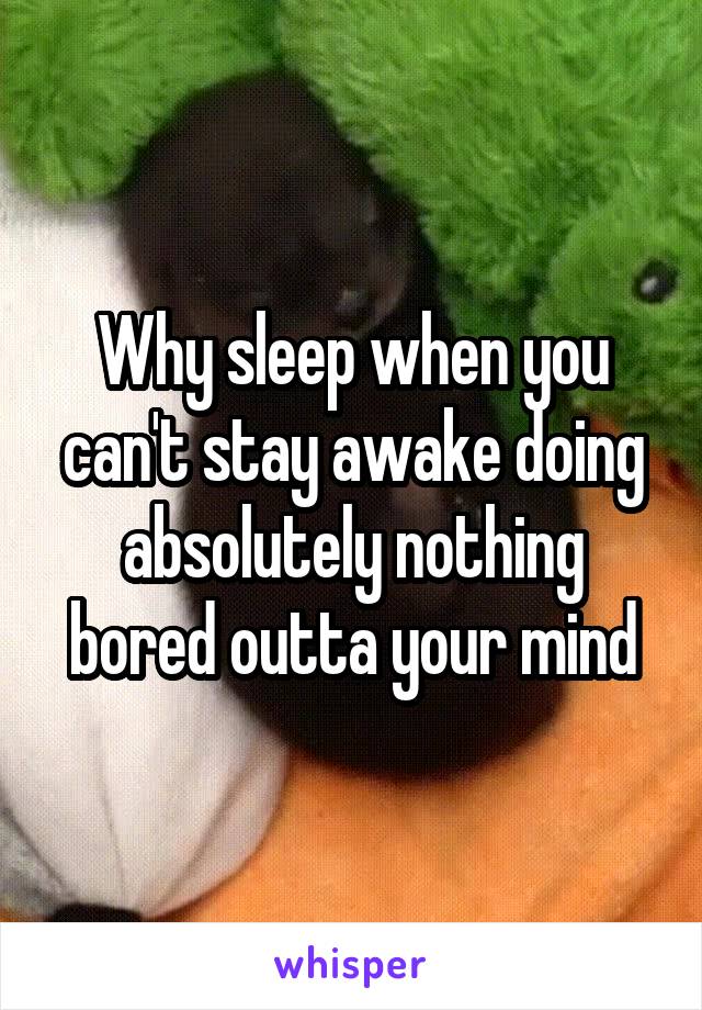 Why sleep when you can't stay awake doing absolutely nothing bored outta your mind