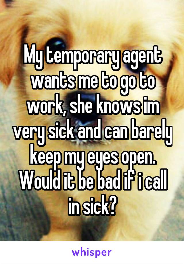 My temporary agent wants me to go to work, she knows im very sick and can barely keep my eyes open. Would it be bad if i call in sick?