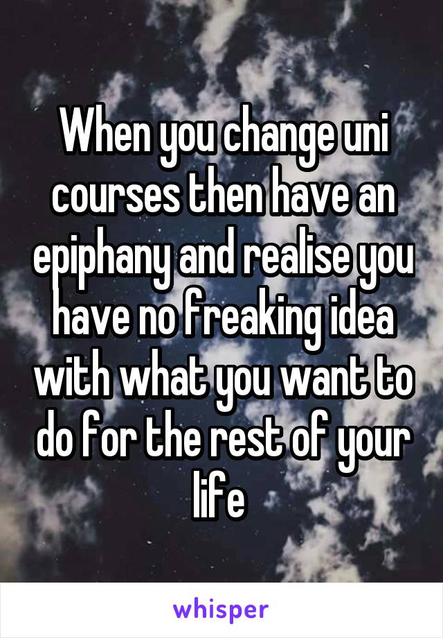 When you change uni courses then have an epiphany and realise you have no freaking idea with what you want to do for the rest of your life 