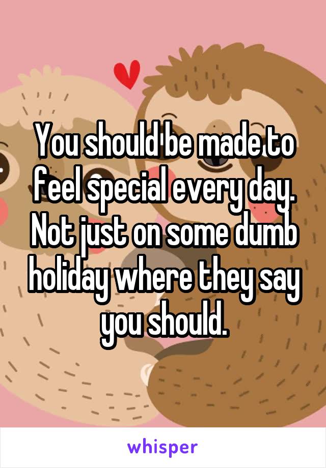 You should be made to feel special every day. Not just on some dumb holiday where they say you should.