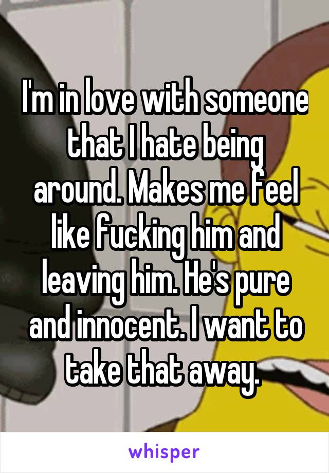 I'm in love with someone that I hate being around. Makes me feel like fucking him and leaving him. He's pure and innocent. I want to take that away. 