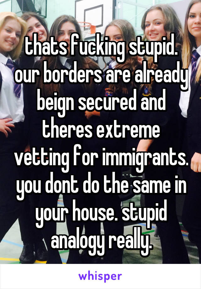 thats fucking stupid. our borders are already beign secured and theres extreme vetting for immigrants. you dont do the same in your house. stupid analogy really.