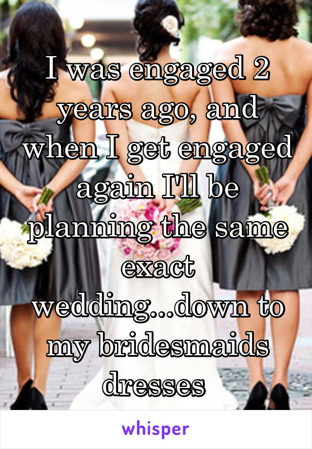 I was engaged 2 years ago, and when I get engaged again I'll be planning the same exact wedding...down to my bridesmaids dresses 