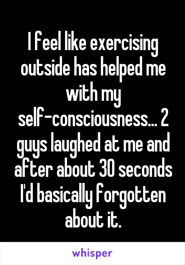 I feel like exercising outside has helped me with my self-consciousness... 2 guys laughed at me and after about 30 seconds I'd basically forgotten about it.