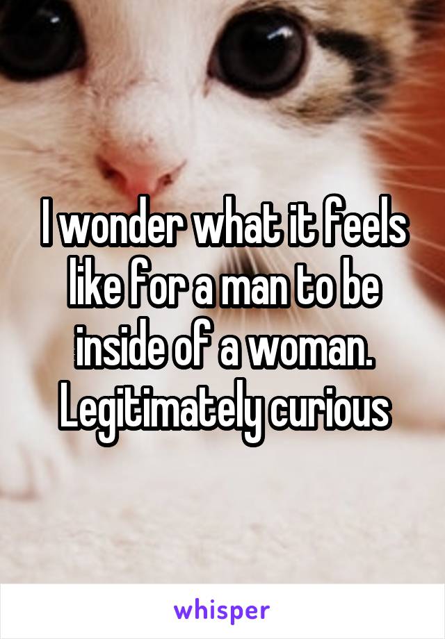 I wonder what it feels like for a man to be inside of a woman.
Legitimately curious