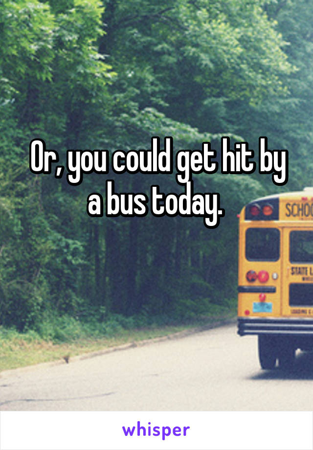 Or, you could get hit by a bus today. 

