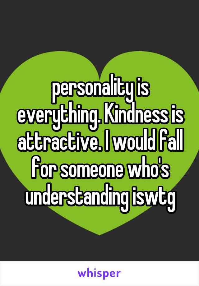 personality is everything. Kindness is attractive. I would fall for someone who's understanding iswtg