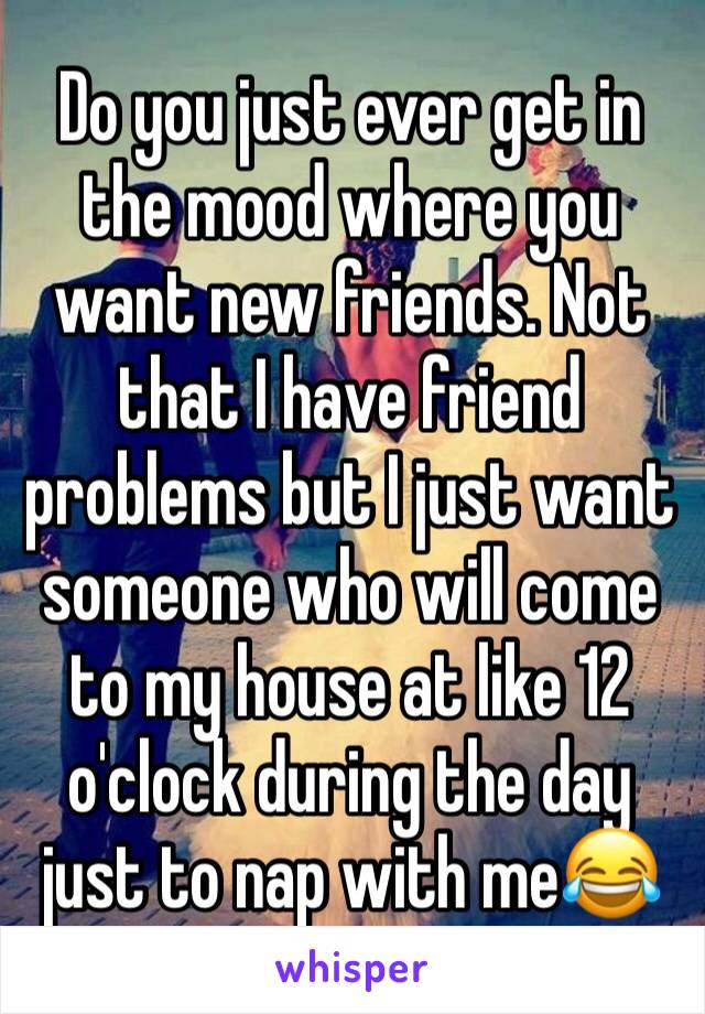 Do you just ever get in the mood where you want new friends. Not that I have friend problems but I just want someone who will come to my house at like 12 o'clock during the day just to nap with me😂