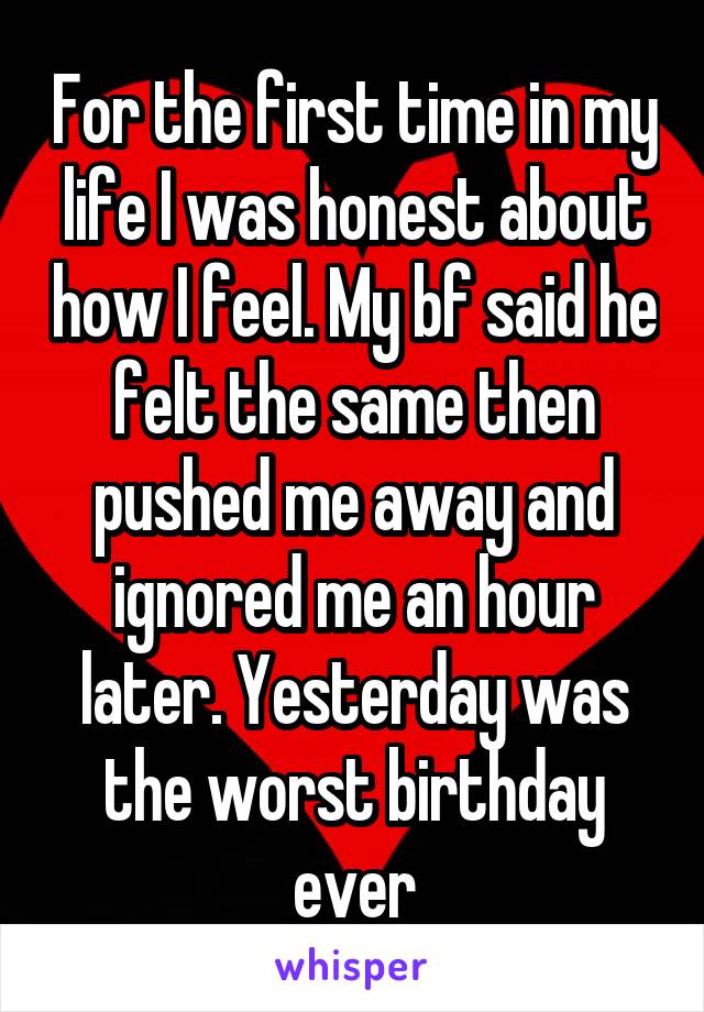 For the first time in my life I was honest about how I feel. My bf said he felt the same then pushed me away and ignored me an hour later. Yesterday was the worst birthday ever