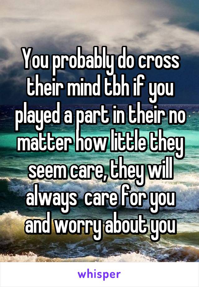 You probably do cross their mind tbh if you played a part in their no matter how little they seem care, they will always  care for you and worry about you