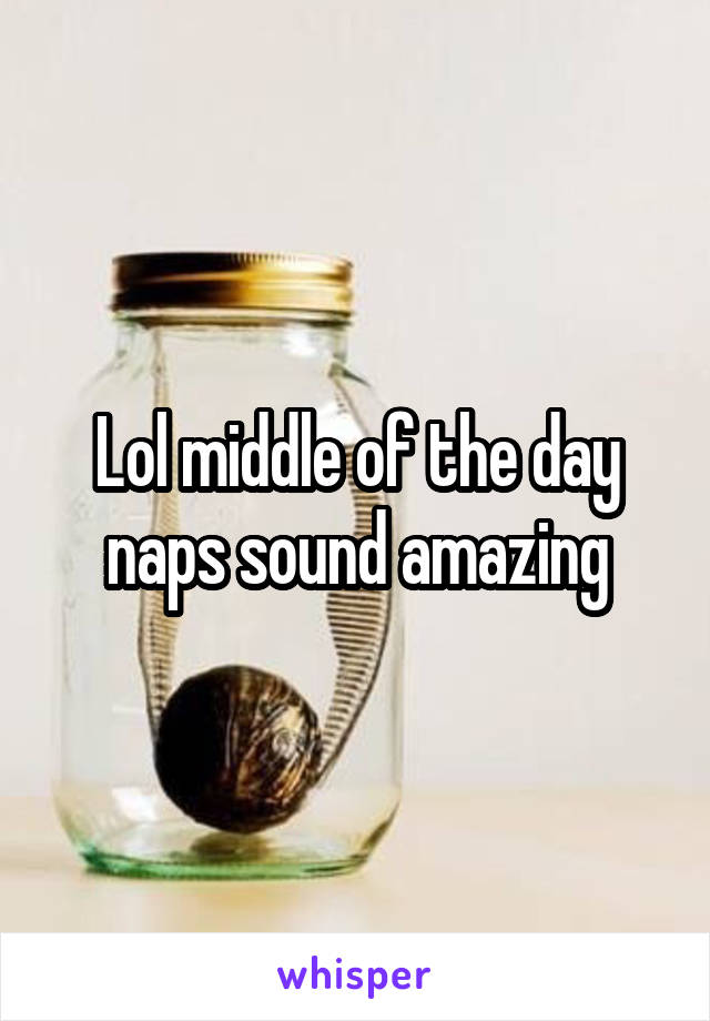 Lol middle of the day naps sound amazing