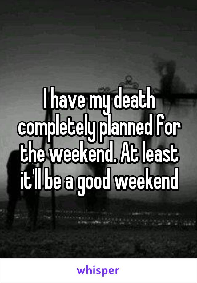 I have my death completely planned for the weekend. At least it'll be a good weekend