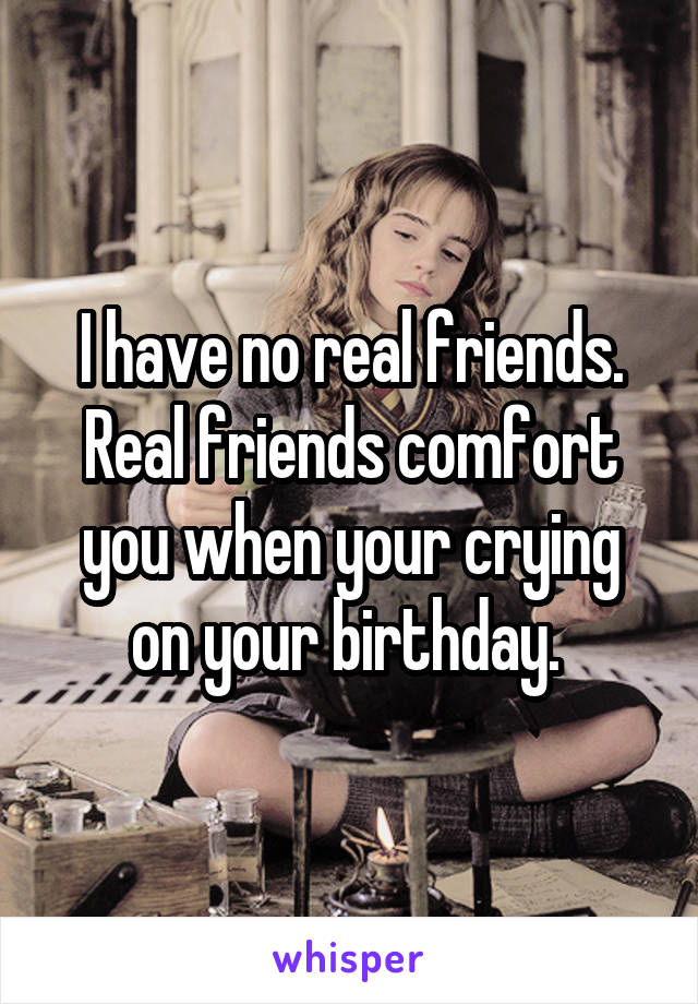 I have no real friends. Real friends comfort you when your crying on your birthday. 