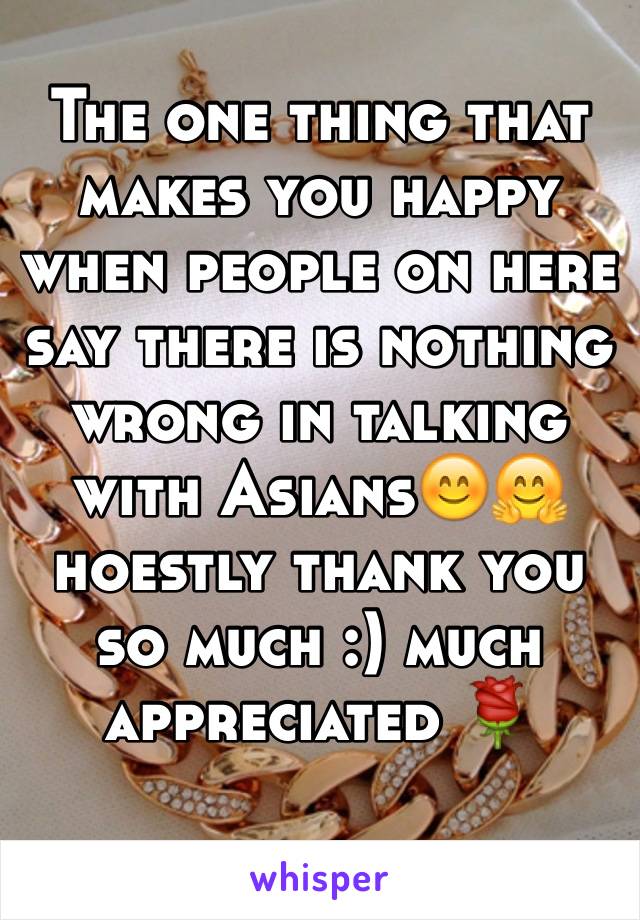 The one thing that makes you happy when people on here say there is nothing wrong in talking with Asians😊🤗 hoestly thank you so much :) much appreciated 🌹