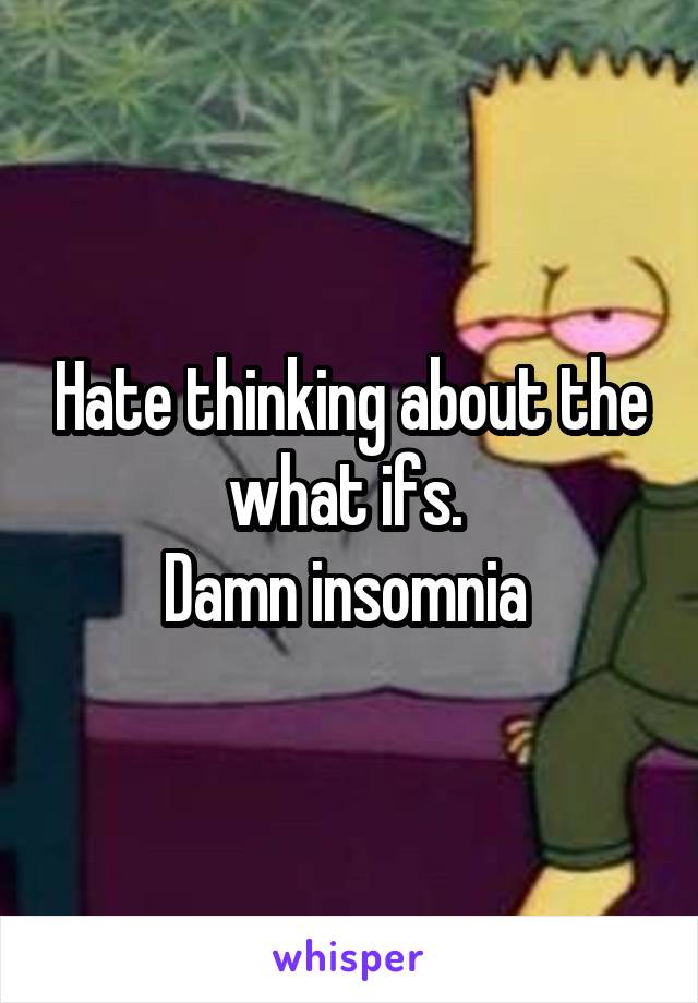 Hate thinking about the what ifs. 
Damn insomnia 