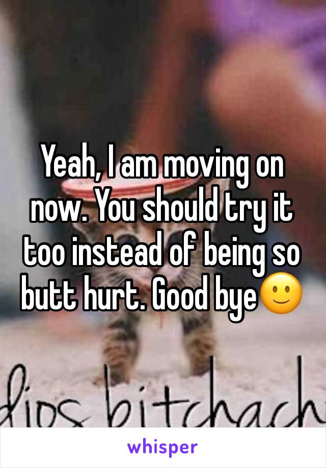 Yeah, I am moving on now. You should try it too instead of being so butt hurt. Good bye🙂