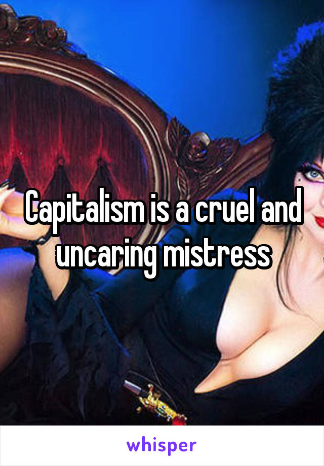 Capitalism is a cruel and uncaring mistress