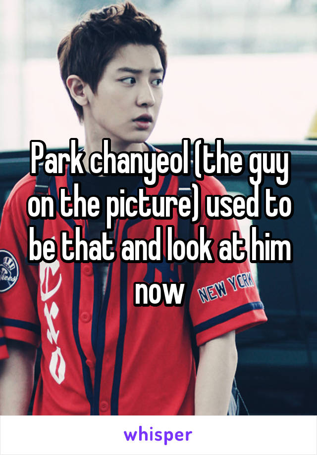 Park chanyeol (the guy on the picture) used to be that and look at him now