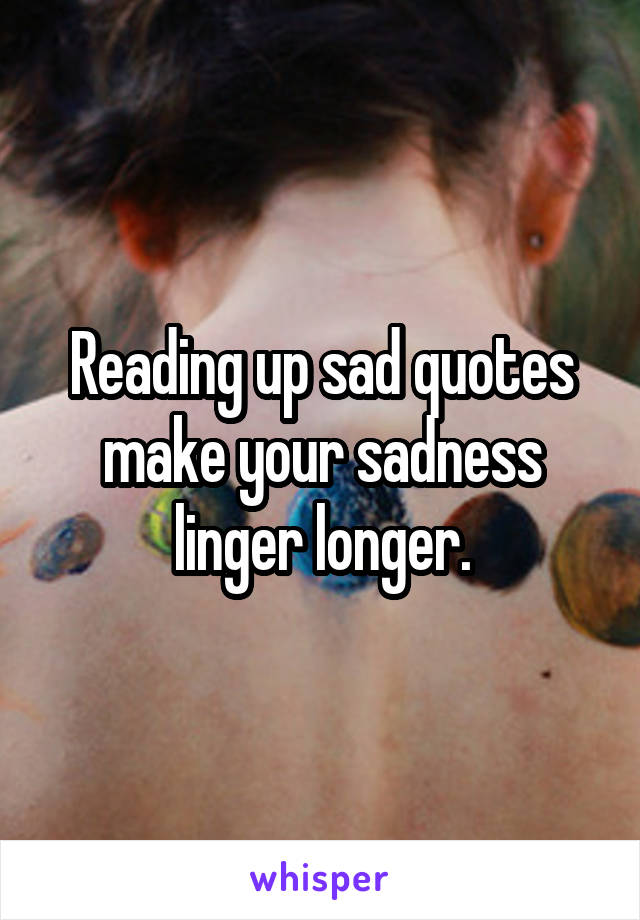 Reading up sad quotes make your sadness linger longer.