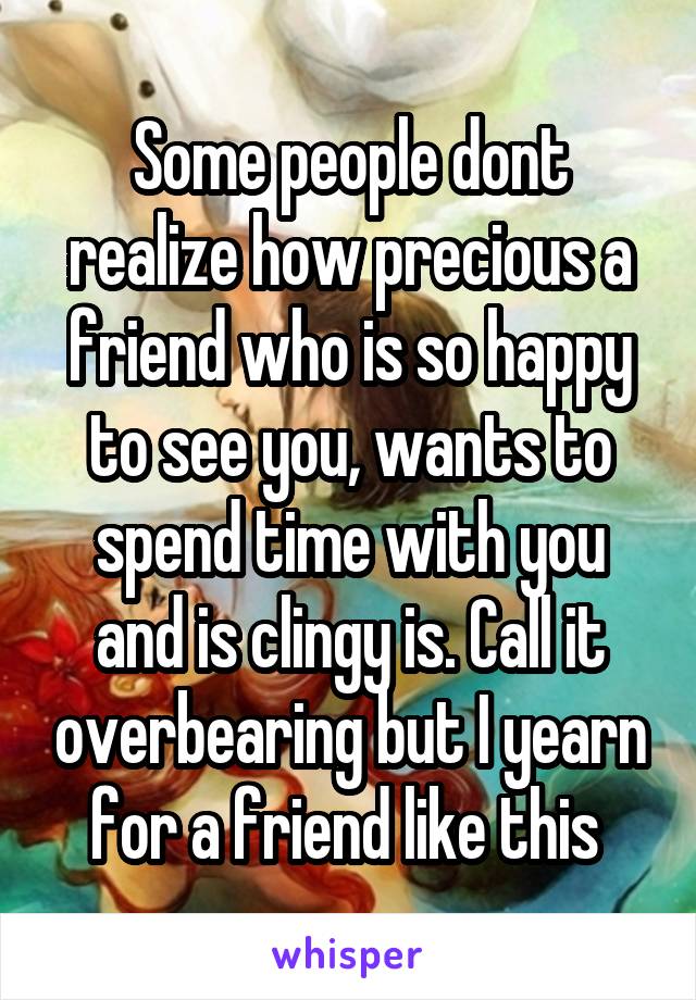 Some people dont realize how precious a friend who is so happy to see you, wants to spend time with you and is clingy is. Call it overbearing but I yearn for a friend like this 