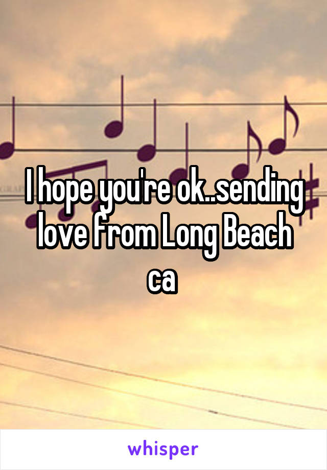 I hope you're ok..sending love from Long Beach ca 