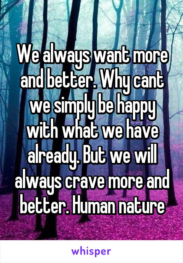 We always want more and better. Why cant we simply be happy with what we have already. But we will always crave more and better. Human nature