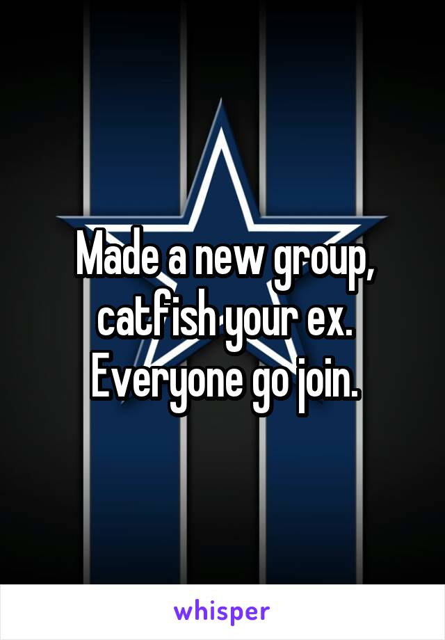 Made a new group, catfish your ex. Everyone go join.