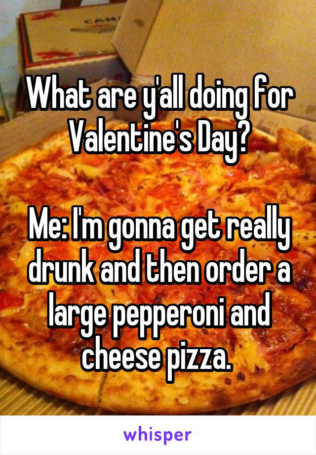 What are y'all doing for Valentine's Day?

Me: I'm gonna get really drunk and then order a large pepperoni and cheese pizza. 