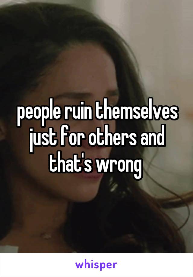 people ruin themselves just for others and that's wrong 