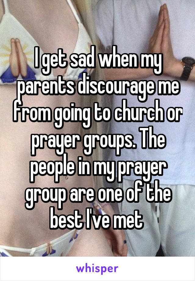 I get sad when my parents discourage me from going to church or prayer groups. The people in my prayer group are one of the best I've met 