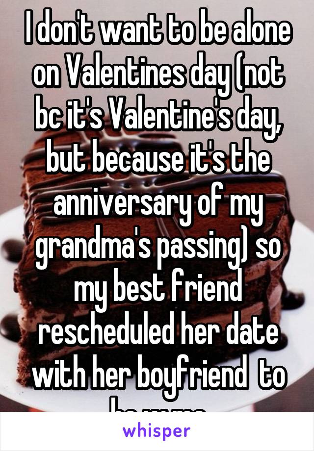 I don't want to be alone on Valentines day (not bc it's Valentine's day, but because it's the anniversary of my grandma's passing) so my best friend rescheduled her date with her boyfriend  to be w me